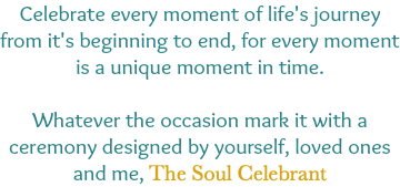 Celebrate every moment of life's journey from it's beginning to end, for every moment is a unique moment in time. Whatever the occasion mark it with a ceremony designed by yourself, loved ones and me, The Soul Celebrant